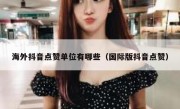 海外抖音点赞单位有哪些（国际版抖音点赞）