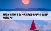 云服务器租用平台（云服务器租用平台能提供哪些服务）