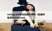 instagram可以在国内用吗（在国内能用instagram）