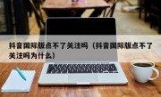 抖音国际版点不了关注吗（抖音国际版点不了关注吗为什么）
