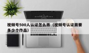视频号500人认证怎么弄（视频号认证需要多少个作品）