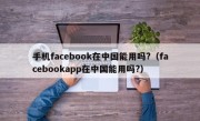 手机facebook在中国能用吗?（facebookapp在中国能用吗?）