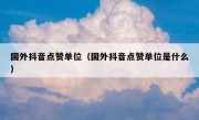 国外抖音点赞单位（国外抖音点赞单位是什么）