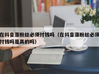 在抖音涨粉丝必须付钱吗（在抖音涨粉丝必须付钱吗是真的吗）