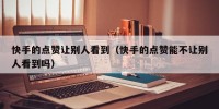 快手的点赞让别人看到（快手的点赞能不让别人看到吗）