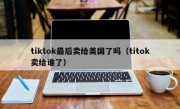 tiktok最后卖给美国了吗（titok卖给谁了）