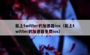 能上twitter的加速器ios（能上twitter的加速器免费ios）
