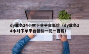 dy业务24小时下单平台低价（dy业务24小时下单平台低价一元一百粉）