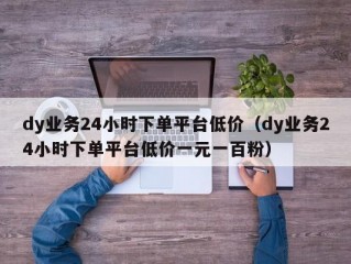 dy业务24小时下单平台低价（dy业务24小时下单平台低价一元一百粉）