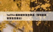 twitter最新版安装包网盘（推特最新安装包百度云）
