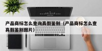 产品商标怎么查询真假鉴别（产品商标怎么查真假鉴别图片）