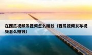 在西瓜视频发视频怎么赚钱（西瓜视频发布视频怎么赚钱）