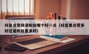 抖音点赞和涨粉丝哪个好一点（抖音里点赞多好还是粉丝量多好）