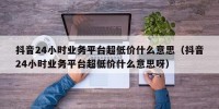 抖音24小时业务平台超低价什么意思（抖音24小时业务平台超低价什么意思呀）