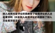 别人给我抖音评论的我删除了给我评论的人还能看到吗（抖音别人给我评论的我删除了别人还能看到留言吗）