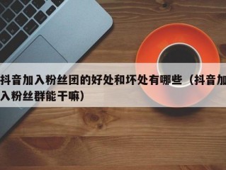 抖音加入粉丝团的好处和坏处有哪些（抖音加入粉丝群能干嘛）
