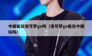 中国能玩宝可梦go吗（宝可梦go能在中国玩吗）