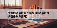 中国联通iptv账号密码（联通iptv用户登录账户密码）