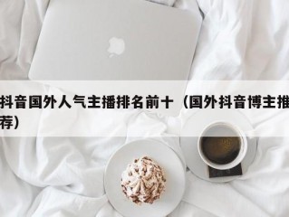 抖音国外人气主播排名前十（国外抖音博主推荐）