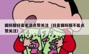 国际版抖音无法点赞关注（抖音国际版不能点赞关注）