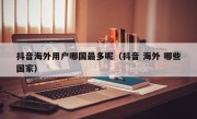 抖音海外用户哪国最多呢（抖音 海外 哪些国家）