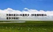 外国抖音10.0k是多少（抖音国际版1k是多少粉丝）