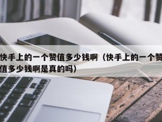 快手上的一个赞值多少钱啊（快手上的一个赞值多少钱啊是真的吗）