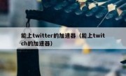 能上twitter的加速器（能上twitch的加速器）