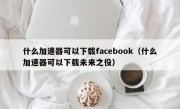 什么加速器可以下载facebook（什么加速器可以下载未来之役）