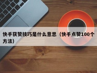 快手获赞技巧是什么意思（快手点赞100个方法）