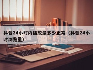 抖音24小时内播放量多少正常（抖音24小时浏览量）