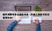 国外用推特多还是脸书多（外国人用脸书多还是推特多）