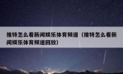 推特怎么看新闻娱乐体育频道（推特怎么看新闻娱乐体育频道回放）