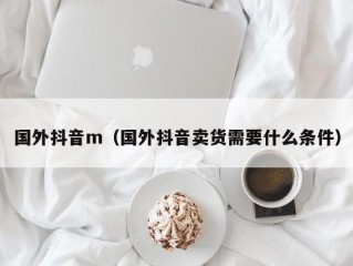 国外抖音m（国外抖音卖货需要什么条件）