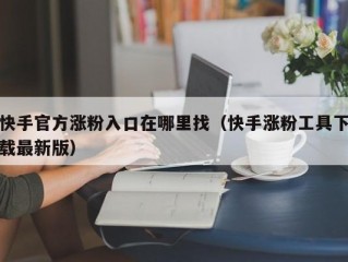快手官方涨粉入口在哪里找（快手涨粉工具下载最新版）