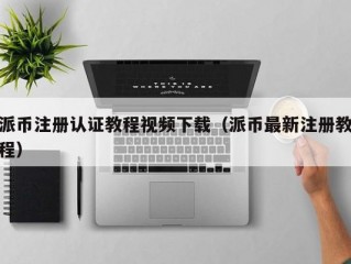 派币注册认证教程视频下载（派币最新注册教程）