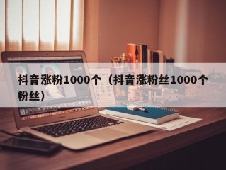 抖音涨粉1000个（抖音涨粉丝1000个粉丝）