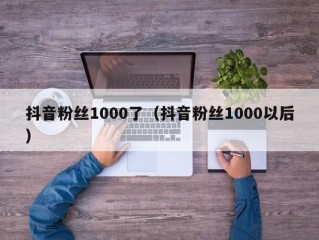 抖音粉丝1000了（抖音粉丝1000以后）