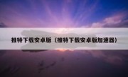推特下载安卓版（推特下载安卓版加速器）