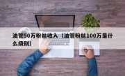 油管50万粉丝收入（油管粉丝100万是什么级别）
