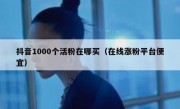抖音1000个活粉在哪买（在线涨粉平台便宜）