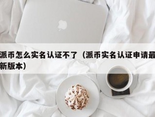 派币怎么实名认证不了（派币实名认证申请最新版本）