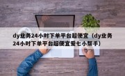 dy业务24小时下单平台超便宜（dy业务24小时下单平台超便宜爱七小帮手）