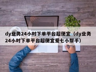 dy业务24小时下单平台超便宜（dy业务24小时下单平台超便宜爱七小帮手）