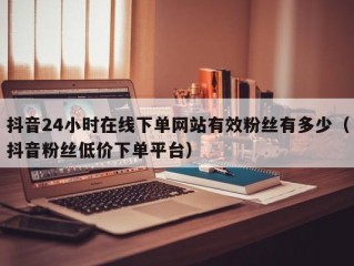 抖音24小时在线下单网站有效粉丝有多少（抖音粉丝低价下单平台）