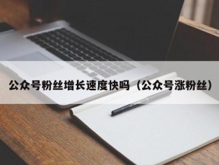 公众号粉丝增长速度快吗（公众号涨粉丝）