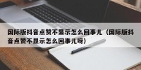 国际版抖音点赞不显示怎么回事儿（国际版抖音点赞不显示怎么回事儿呀）
