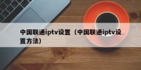 中国联通iptv设置（中国联通iptv设置方法）