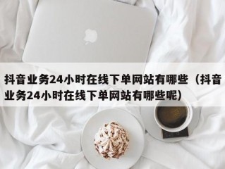 抖音业务24小时在线下单网站有哪些（抖音业务24小时在线下单网站有哪些呢）