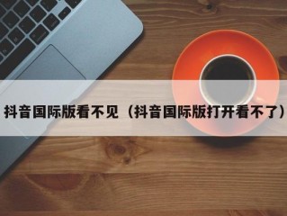 抖音国际版看不见（抖音国际版打开看不了）